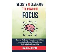 Secrets To Leverage The Power of Focus: Discover the Core of Focus, Learn to Maintain Concentration, Conquer Distraction, and Achieve Optimal Productivity. (The Secrets to Success)