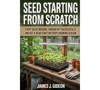 Seed Starting From Scratch: Start Seeds Indoors, Harden Off Successfully, and Get a Head Start on Every Growing Season (The Complete Home Garden Series)