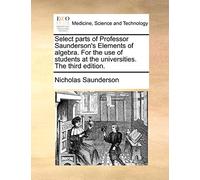Select parts of Professor Saunderson's Elements of algebra. For the use of students at the universities. The third edition.