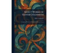 Select Works of Oliver Goldsmith: Comprising the Vicar of Wakefield & Plays and Poems
