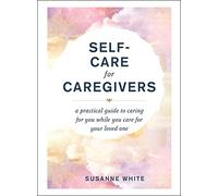 Self-Care for Caregivers: A Practical Guide to Caring for You While You Care for Your Loved One