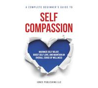 Self Compassion: A complete beginners guide to maximizing self-belief, self love, and maintaining an overall sense of wellness
