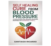 SELF HEALING CURE FROM BLOOD PRESSURE: A SOLUTION FOR SENIORS INSPIRED BY BARBARA O'NEILL: Secrets of Barbara O’Neill’s High Blood Pressure Cure: How ... Can Reclaim Their Health and Energy Naturally