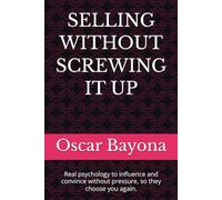 SELLING WITHOUT SCREWING IT UP: Real psychology to influence and convince without pressure, so they choose you again.