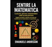 SENTIRE LA MATEMATICA COSTRUIRE, GIOCARE, COMPRENDERE NELLA SCUOLA PRIMARIA: Oggetti semplici e attività concrete per trasformare la matematica in esperienza