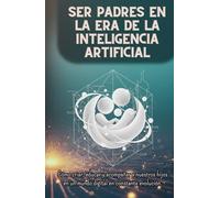SER PADRES EN LA ERA DE LA INTELIGENCIA ARTIFICIAL: Cómo criar, educar y acompañar a nuestros hijos en un mundo digital en constante evolución.