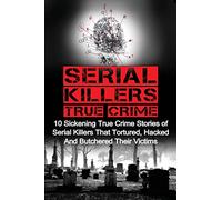 Serial Killers True Crime: 10 Sickening True Crime Stories Of Serial Killers That Tortured, Hacked And Butchered Their Victims