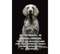 Setter Inglés - El Manual Esencial: Todo lo que Necesitas Saber para Criar, Entrenar y Amar a un Perro Inteligente y Afectuoso