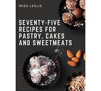 Seventy-Five Recipes For Pastry, Cakes And Sweetmeats: Classic Cookbook With Many Delectable, Traditional American Desserts for Holidays and Everyday