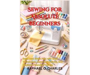 Sewing for Absolute Beginners: Build Real Skills Fast with Easy Techniques, Clear Instructions, and Beginner-Friendly Projects