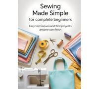 Sewing Made Simple for Complete Beginners: Easy Techniques and First Projects Anyone Can Finish