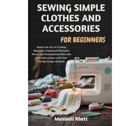 SEWING SIMPLE CLOTHES AND ACCESSORIES FOR BEGINNERS: Master the Art of Creating Beautiful, Functional Wardrobe Pieces and Personalized Gifts with Clear Instructions and Time-Saving Design Methods