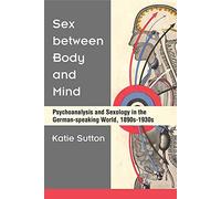 Sex between Body and Mind: Psychoanalysis and Sexology in the German-speaking World, 1890s-1930s (Social History, Popular Culture, and Politics in Germany)