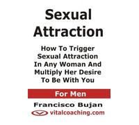 Sexual Attraction - How To Trigger Sexual Attraction In Any Woman And Multiply Her Desire To Be With You - For Men