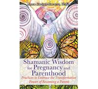 Shamanic Wisdom for Pregnancy and Parenthood: Practices to Embrace the Transformative Power of Becoming a Parent