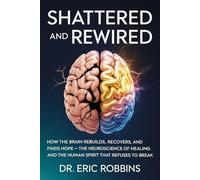 Shattered and Rewired: How the Brain Rebuilds, Recovers, and Finds Hope - The Neuroscience of Healing and the Human Spirit That Refuses to Break