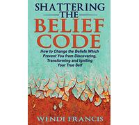 Shattering The Belief Code: How to Change the Beliefs Which Prevent You from Discovering, Transforming and Igniting Your True Self
