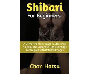 Shibari For Beginners: A Comprehensive Guide to Mastering Kinbaku and Japanese Rope Bondage Techniques with Detailed Images