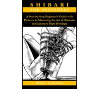 SHIBARI FOR BEGINNERS: A Step-by-Step Beginner’s Guide with Pictures to Mastering the Art of Kinbaku and Japanese Rope Bondage