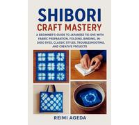 Shibori Craft Mastery: A Beginner’s Guide to Japanese Tie-Dye with Fabric Preparation, Folding, Binding, Stitching, Indigo Dyes, Classic Styles, Troubleshooting, and Creative Projects