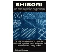 Shibori Tie and Dye for Beginners: A Step by Step Guide to Learn the Traditional Japanese Resist Techniques for Modern Fabric Dyeing Makers