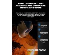 SHIELDED METAL ARC WELDING: THE COMPLETE BEGINNER'S GUIDE: Practical Techniques, Pro Tips, and Step-by-Step Instructions to Truly Master SMAW and Lay Perfect Beads in Any Situation (Welder’s Library)