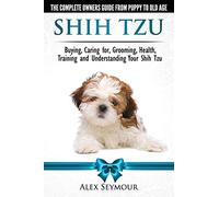 Shih Tzu Dogs - The Complete Owners Guide from Puppy to Old Age. Buying, Caring For, Grooming, Health, Training and Understanding Your Shih Tzu