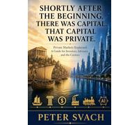 Shortly After the Beginning, There Was Capital. That Capital Was Private.: Private Markets, Explained - A Guide for Investors, Advisors, and the Curious