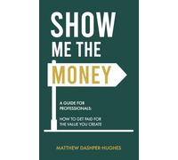 Show Me the Money: A Guide for Professionals: How to Get Paid for the Value you Create