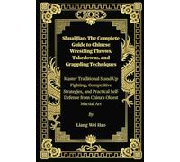 Shuai Jiao: The Complete Guide to Chinese Wrestling Throws, Takedowns, and Grappling Techniques: Master Traditional Stand-Up Fighting, Competitive ... Self-Defense from China’s Oldest Martial Art