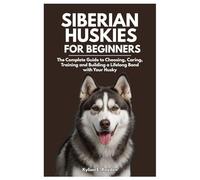 Siberian Huskies for Beginners: The Complete Guide to Choosing, Caring, Training and Building a Lifelong Bond with your Husky