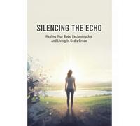 Silencing The Echo: Healing Your Body, Reclaiming Joy, And Living In God'S Grace