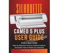 SILHOUETTE CAMEO 5 PLUS USER GUIDE FOR CRAFTERS: Step-by-Step Instructions, Creative Projects, and Expert Tips to Master Your Machine
