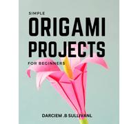 Simple Origami Projects For Beginners: A Guide to Over 30 Fun and Easy-to-Follow Projects | From Simple Folds to Advanced Creations | Step-by-Step Instructions with Pictures and Tips