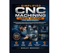 Simplified CNC Machining User Guide for Beginners: Easy Step-by-Step Instructions to Master the Basics, Advanced Techniques, Efficient Operations, ... Tips for Building Precision and Confidence