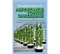 Simplified Guide To Aeroponics Tower Gardening: A Perfect Manual To Growing Plants Using Aeroponics Tower Garden System
