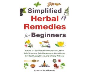 Simplified Herbal Remedies for Beginners: Natural DIY Solutions for Immune Boost, Stress Relief, Insomnia, Pain Management, Heart Health, Gut Health, Weight Loss, and Lifelong Wellness