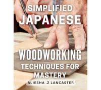 Simplified Japanese Woodworking Techniques for Mastery: Unlock the Art of Woodworking with Easy-to-Follow Japanese Techniques for Beginners and Beyond