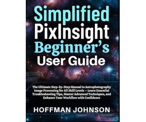 Simplified PixInsight Beginner's User Guide: The Ultimate Step-by-Step Manual to Astrophotography Image Processing for All Skill Levels - Learn ... (Simplified Astro Image Processing Guides)