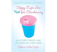 Sippy Cups Are Not for Chardonnay: And Other Things I Had to Learn as a New Mom