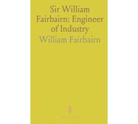 Sir William Fairbairn: Engineer of Industry: The life and innovations that transformed iron, shipbuilding, and modern manufacture