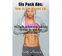 Six Pack Abs: How to Get Ripped Abs: The Truth on How to Reveal Your Six Pack Abs with Diet and Exercise