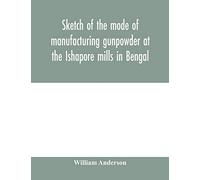 Sketch of the mode of manufacturing gunpowder at the Ishapore mills in Bengal. With a record of the experiments carried on to ascertain the value of ... also reports of the various proofs of powder