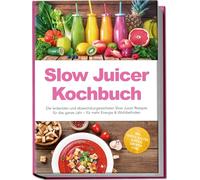 Slow Juicer Kochbuch: Die leckersten und abwechslungsreichsten Slow Juicer Rezepte für das ganze Jahr - für mehr Energie & Wohlbefinden - inkl. Shots, kalten Suppen, Sirupen uvm.