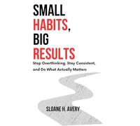 SMALL HABITS, BIG RESULTS: Stop Overthinking, Stay Consistent, and Do What Actually Matters