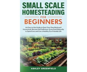 Small Scale Homesteading for Beginners: An Easy To Use Guide to Start Your Own Backyard Homestead, Become Self Sufficient, Grow Food Naturally to Spend Less and Live a Healthy, Eco-Friendly Life