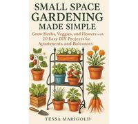 Small Space Gardening Made Simple: Grow Herbs, Veggies, and Flowers with 20 Easy DIY Projects for Apartments and Balconies