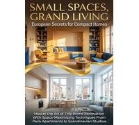 Small Spaces, Grand Living: European Secrets for Compact Homes: Master the Art of Tiny Home Renovation With Space-Maximizing Techniques From Paris Apartments to Scandinavian Studios