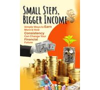 Small Steps, Bigger Income - Simple Ways to Earn More, Stay Consistent, and Build Your Financial Future: Earn Money , Save, Keep Growing, Consistency, and Financial Freedom