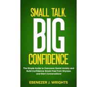 Small Talk, Big Confidence: The Simple Guide to Overcome Social Anxiety and Build Confidence: Break Free From Shyness and Start Conversations